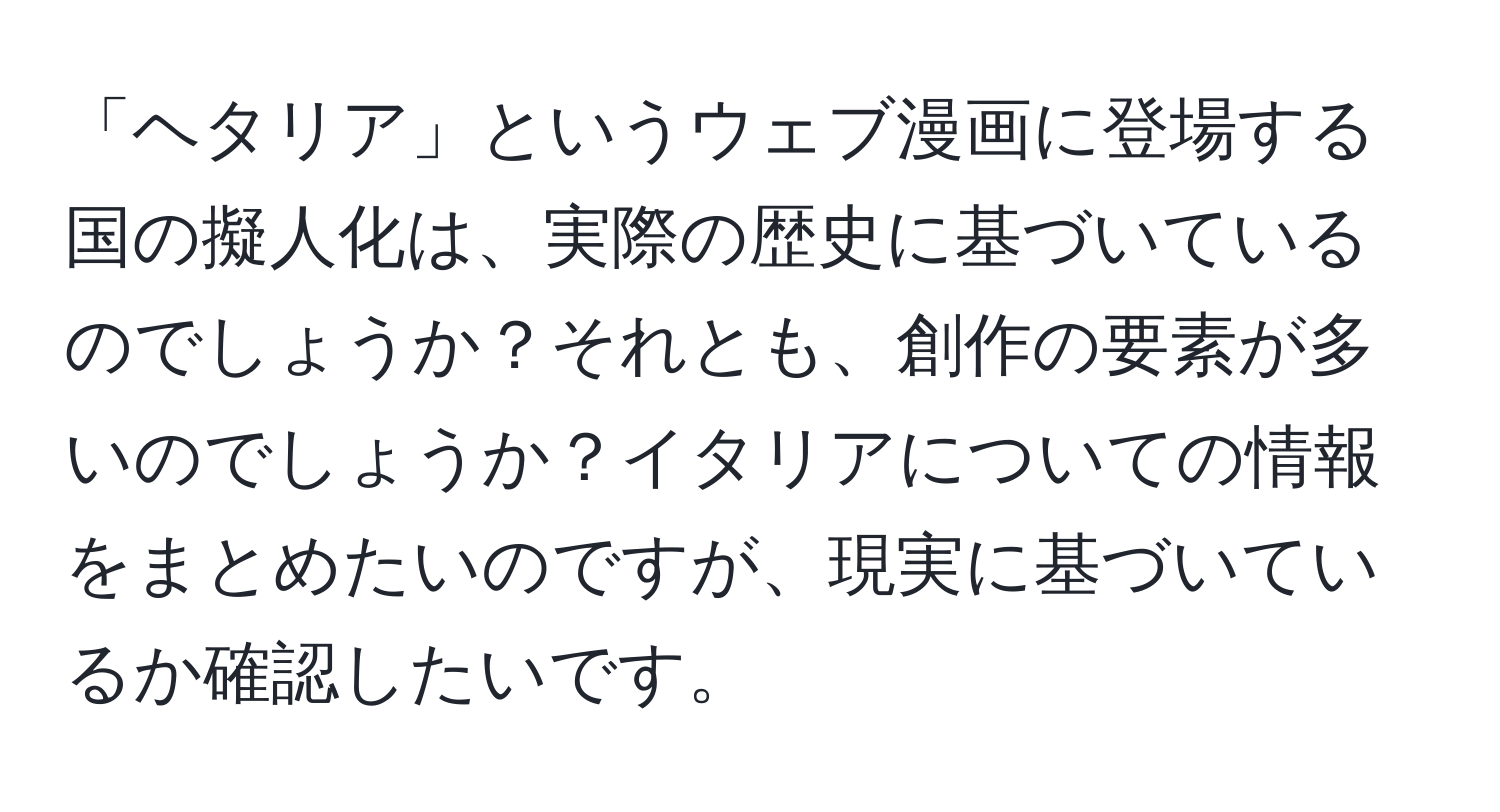 「ヘタリア」というウェブ漫画に登場する国の擬人化は、実際の歴史に基づいているのでしょうか？それとも、創作の要素が多いのでしょうか？イタリアについての情報をまとめたいのですが、現実に基づいているか確認したいです。