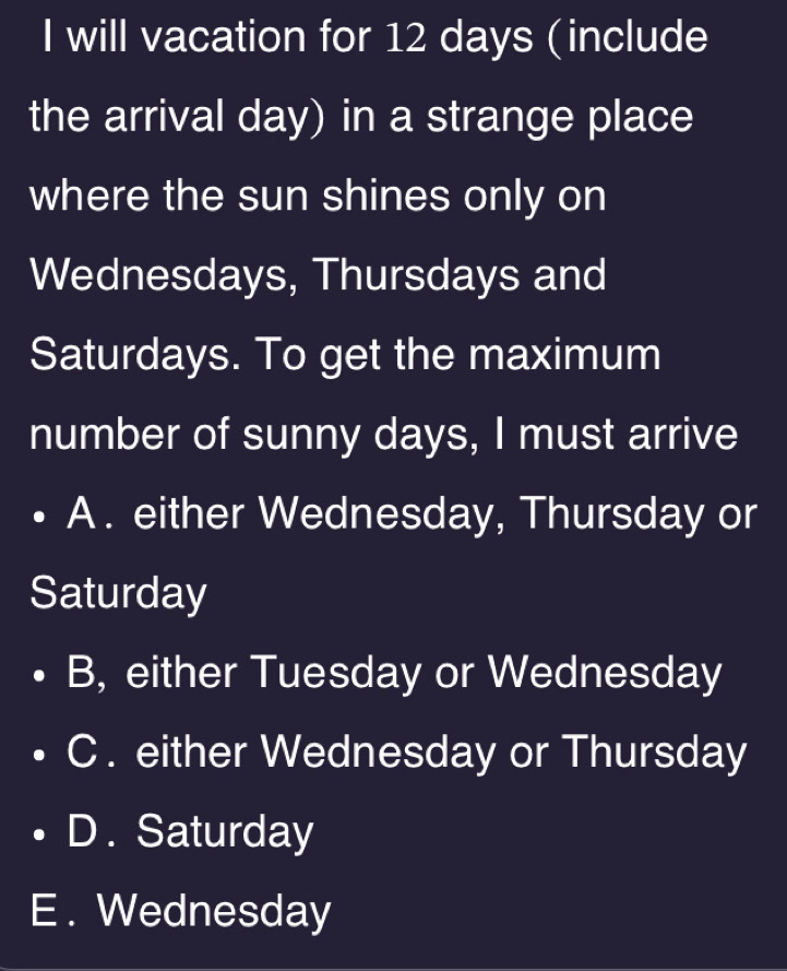 will vacation for 12 days (include
the arrival day) in a strange place
where the sun shines only on
Wednesdays, Thursdays and
Saturdays. To get the maximum
number of sunny days, I must arrive
A . either Wednesday, Thursday or
Saturday
B, either Tuesday or Wednesday
C . either Wednesday or Thursday
D . Saturday
E . Wednesday