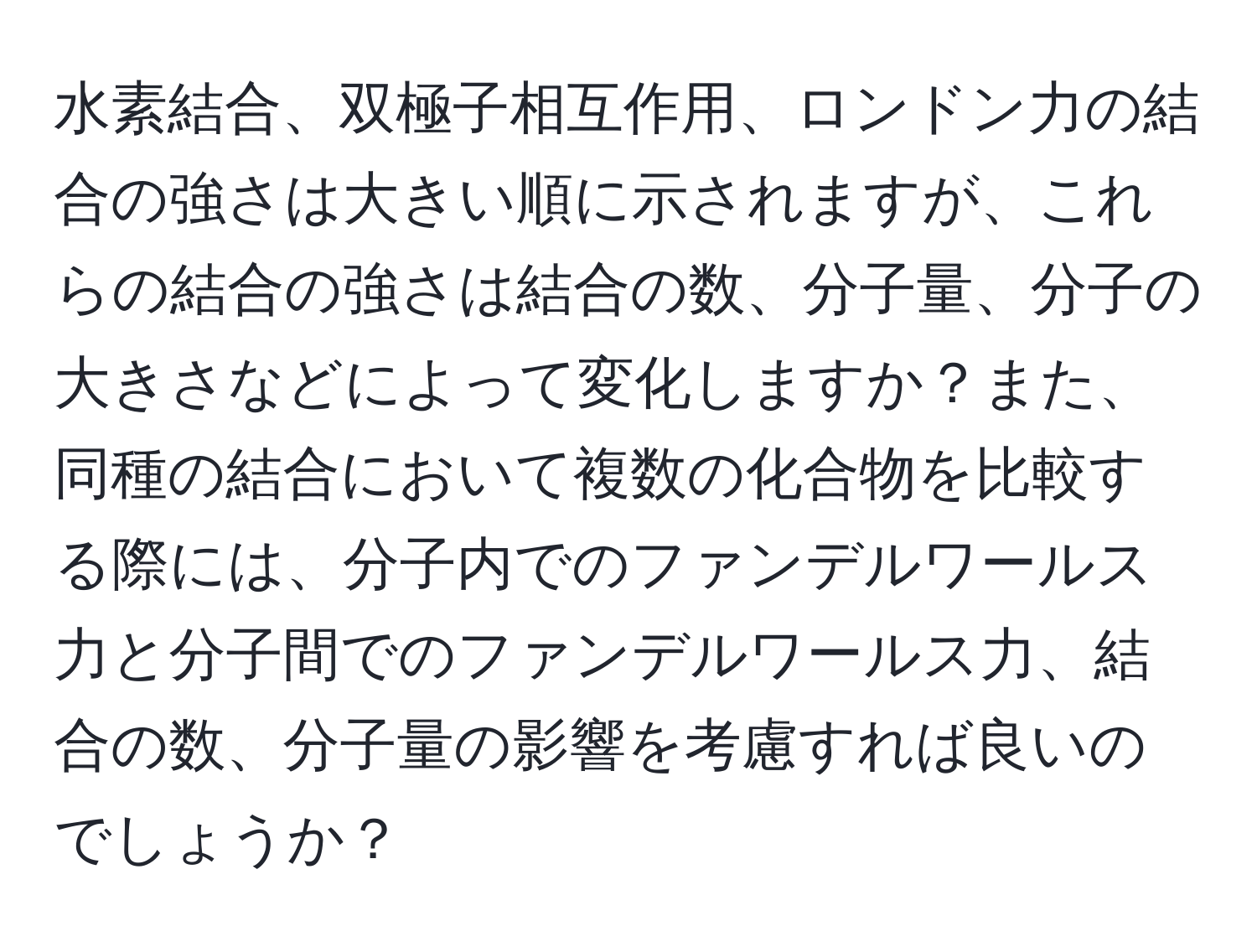 水素結合、双極子相互作用、ロンドン力の結合の強さは大きい順に示されますが、これらの結合の強さは結合の数、分子量、分子の大きさなどによって変化しますか？また、同種の結合において複数の化合物を比較する際には、分子内でのファンデルワールス力と分子間でのファンデルワールス力、結合の数、分子量の影響を考慮すれば良いのでしょうか？