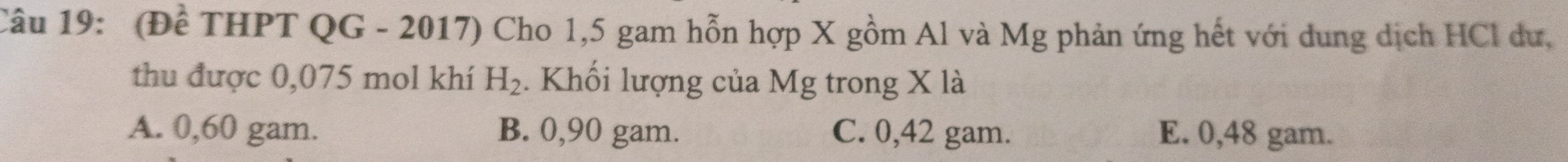 (Đề THPT QG - 2017) Cho 1,5 gam hỗn hợp X gồm Al và Mg phản ứng hết với dung dịch HCl dư,
thu được 0,075 mol khí H_2. Khối lượng của Mg trong X là
A. 0,60 gam. B. 0,90 gam. C. 0,42 gam. E. 0,48 gam.