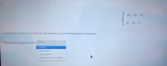 beginarrayl 15x-5y=20 6x-2y=8endarray.
Complete the statement to describe the solution to the following system of equations.
This system of equations has (Select)
(Sunect)
ne solution.
ane solution
infinitely many volutions