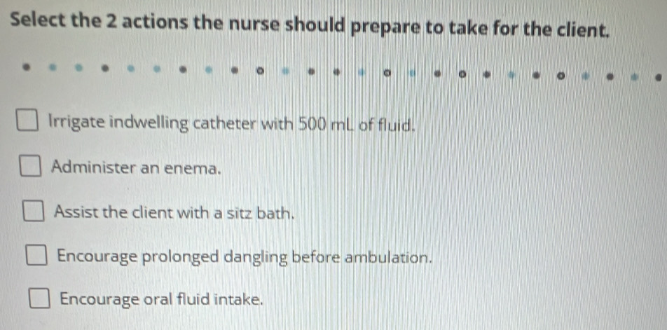 Select the 2 actions the nurse should prepare to take for the client.
Irrigate indwelling catheter with 500 mL of fluid.
Administer an enema.
Assist the client with a sitz bath.
Encourage prolonged dangling before ambulation.
Encourage oral fluid intake.