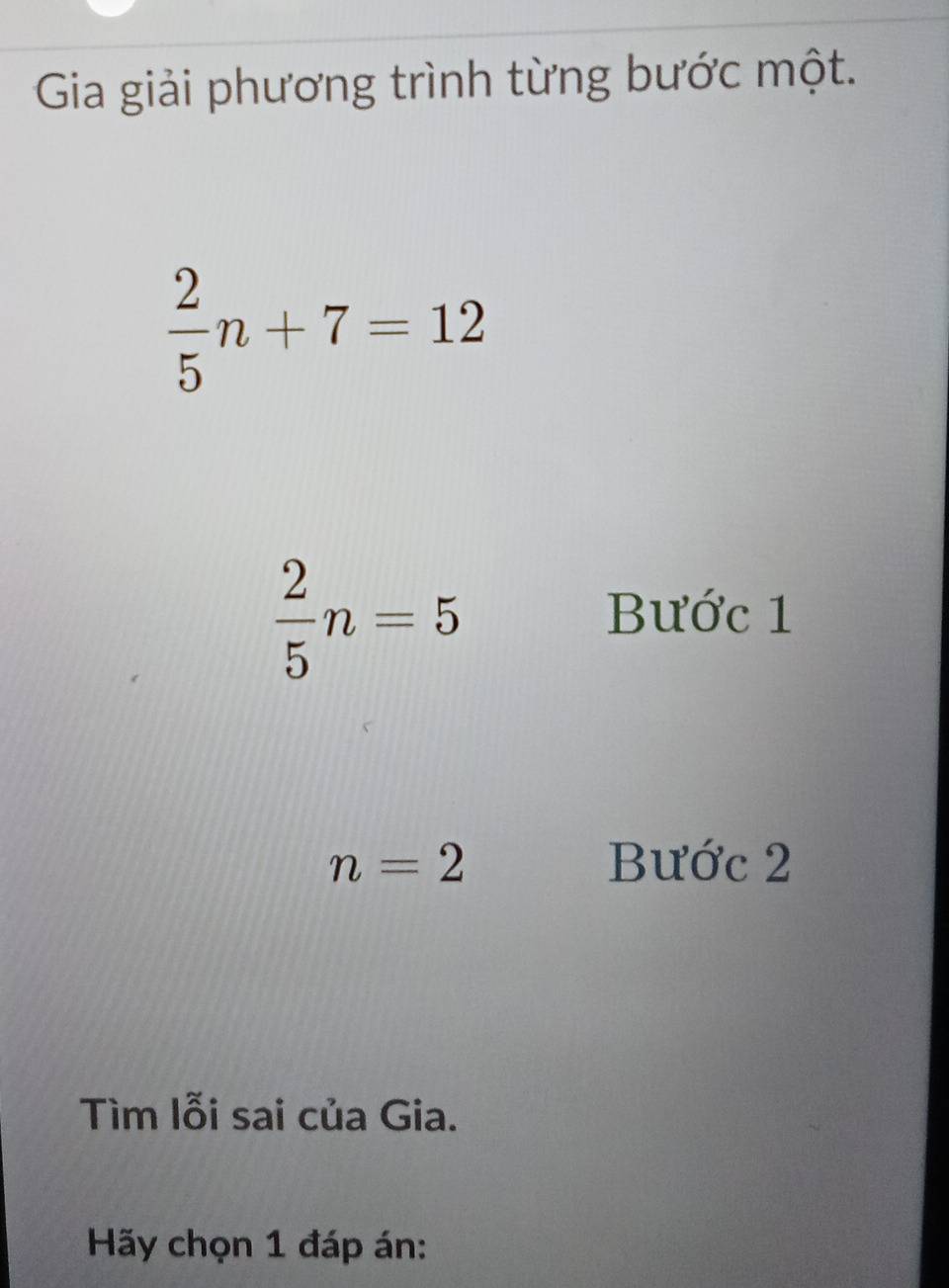 Gia giải phương trình từng bước một.
 2/5 n+7=12
 2/5 n=5
Bước 1
n=2 Bước 2
Tìm lỗi sai của Gia. 
Hãy chọn 1 đáp án: