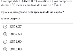 Um capital de R$450,00 foi investido a juros compostos
durante 30 meses, com taxa de juros de 5% α. α.
Qual é o juro gerado pela aplicação desse capital?
Escolha 1 resposta:
R$58,37
R$67,50
R$54,00
□ R$45,00