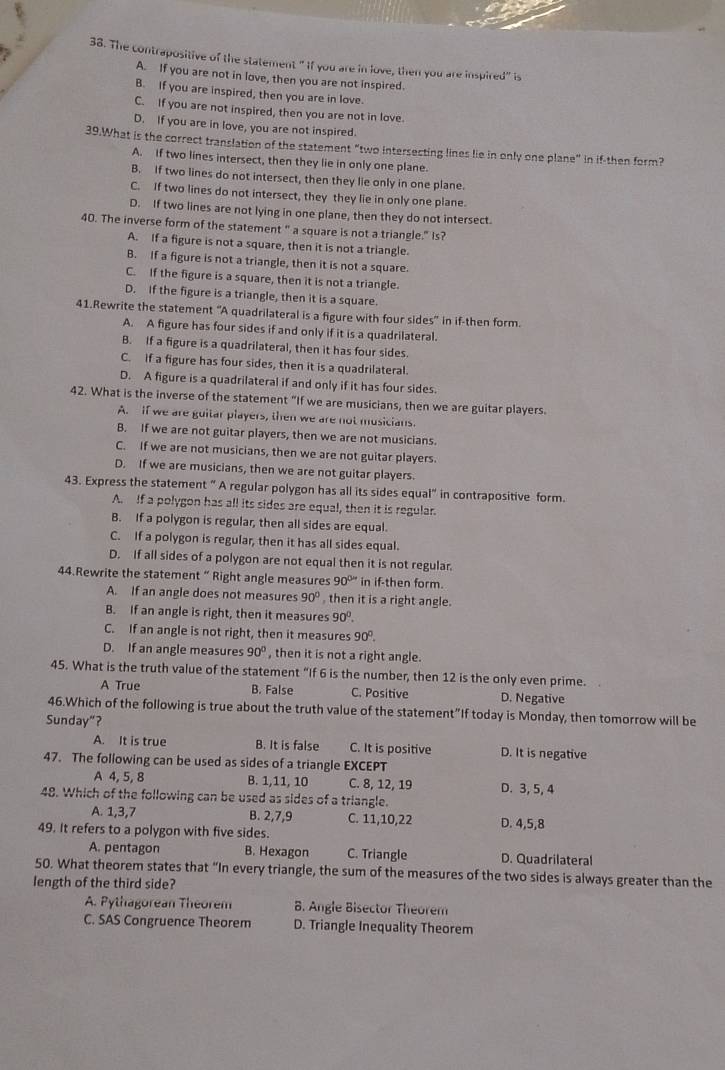 The contrapositive of the statement " If you are in love, then you are inspired" is
A. If you are not in love, then you are not inspired.
B. If you are inspired, then you are in love.
C. If you are not inspired, then you are not in love.
D. If you are in love, you are not inspired.
39.What is the correct translation of the statement "two intersecting lines lie in only one plane" in if-then form?
A. If two lines intersect, then they lie in only one plane.
B. If two lines do not intersect, then they lie only in one plane.
C. If two lines do not intersect, they they lie in only one plane.
D. If two lines are not lying in one plane, then they do not intersect.
40. The inverse form of the statement " a square is not a triangle." Is?
A. If a figure is not a square, then it is not a triangle.
B. If a figure is not a triangle, then it is not a square.
C. If the figure is a square, then it is not a triangle.
D. If the figure is a triangle, then it is a square.
41.Rewrite the statement "A quadrilateral is a figure with four sides" in if-then form.
A. A figure has four sides if and only if it is a quadrilateral.
B. If a figure is a quadrilateral, then it has four sides.
C. if a figure has four sides, then it is a quadrilateral.
D. A figure is a quadrilateral if and only if it has four sides.
42. What is the inverse of the statement "If we are musicians, then we are guitar players.
A.  if we are guitar players, then we are not musicians.
B. If we are not guitar players, then we are not musicians.
C. If we are not musicians, then we are not guitar players.
D. If we are musicians, then we are not guitar players.
43. Express the statement “ A regular polygon has all its sides equal" in contrapositive form.
A. If a polygon has all its sides are equal, then it is regular.
B. If a polygon is regular, then all sides are equal.
C. If a polygon is regular, then it has all sides equal.
D. If all sides of a polygon are not equal then it is not regular.
44.Rewrite the statement “ Right angle measures 90^(0w) in if-then form.
A. If an angle does not measures 90° , then it is a right angle.
B. If an angle is right, then it measures 90°.
C. If an angle is not right, then it measures 90°.
D. If an angle measures 90° , then it is not a right angle.
45. What is the truth value of the statement “If 6 is the number, then 12 is the only even prime.
A True B. False C. Positive D. Negative
46.Which of the following is true about the truth value of the statement”If today is Monday, then tomorrow will be
Sunday"?
A. It is true B. It is false C. It is positive D. It is negative
47. The following can be used as sides of a triangle EXCEPT
A 4, 5, 8 B. 1,11, 10 C. 8, 12, 19
48. Which of the following can be used as sides of a triangle. D. 3, 5, 4
A. 1,3,7 B. 2,7,9 C. 11,10,22
49. It refers to a polygon with five sides. D. 4,5,8
A. pentagon B. Hexagon C. Triangle D. Quadrilateral
50. What theorem states that “In every triangle, the sum of the measures of the two sides is always greater than the
length of the third side?
A. Pythagorean Theorem . Angle Bisector Theorem
C. SAS Congruence Theorem D. Triangle Inequality Theorem