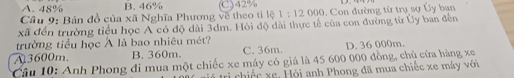 A. 48% B. 46% C) 42%
Cầu 9: Bản đồ của xã Nghĩa Phương về theo tỉ lệ 1:12000. Con đường từ trụ sợ Ủy ban
xã đến trường tiểu học A có độ dài 3dm. Hỏi độ dài thực tế của con đường từ Ủy ban đến
trường tiểu học Á là bao nhiêu mét?
A3600m. B. 360m. C. 36m. D. 36 000m.
Câầu 10: Anh Phong đi mua một chiếc xe máy có giá là 45 600 000 đồng, chủ cửa hàng xe
tú trị chiếc xe, Hỏi anh Phong đã mua chiếc xe máy với