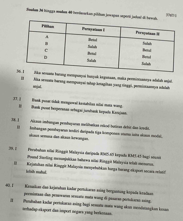 Soalan 36 hingga soalan 40 berdasarkan pilihan jawapan seperti jadual di 
3767/1 
sesuatu barang mempunyai banyak kegunaan, maka permintaannya adalah anjal. 
II Jika sesuatu barang mempunyai tahap ketagihan yang tinggi, permintaannya adalah 
anjal. 
37. I Bank pusat tidak mengawal kestabilan nilai mata wang. 
II Bank pusat berperanan sebagai jurubank kepada Kerajaan. 
38. I Akaun imbangan pembayaran melibatkan rekod butiran debit dan kredit. 
Ⅱ Imbangan pembayaran terdiri daripada tiga komponen utama iaitu akaun modal, 
akaun semasa dan akaun kewangan. 
39. I Perubahan nilai Ringgit Malaysia daripada RM5.65 kepada RM5.45 bagi seunit 
Pound Sterling menunjukkan bahawa nilai Ringgit Malaysia telah menurun. 
II Kejatuhan nilai Ringgit Malaysia menyebabkan harga barang eksport secara relatif 
lebih mahal. 
40. I Kenaikan dan kejatuhan kadar pertukaran asing bergantung kepada keadaan 
permintaan dan penawaran sesuatu mata wang di pasaran pertukaran asing. 
II Perubahan kadar pertukaran asing bagi sesuatu mata wang akan mendatangkan kesan 
terhadap eksport dan import negara yang berkenaan.