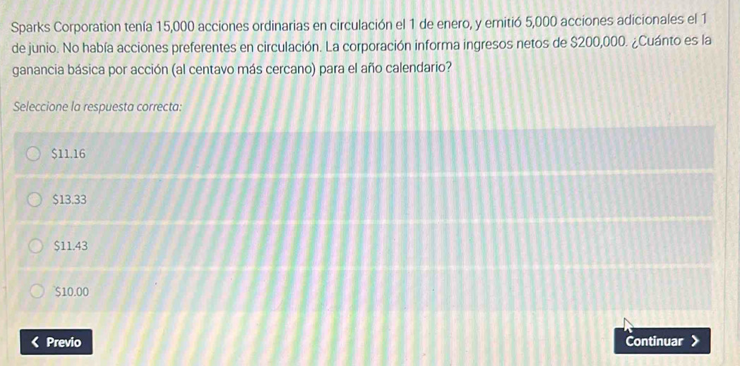 Sparks Corporation tenía 15,000 acciones ordinarias en circulación el 1 de enero, y emitió 5,000 acciones adicionales el 1
de junio. No había acciones preferentes en circulación. La corporación informa ingresos netos de $200,000. ¿Cuánto es la
ganancia básica por acción (al centavo más cercano) para el año calendario?
Seleccione la respuesta correcta:
$11.16
$13.33
$11.43
$10.00
Previo Continuar >