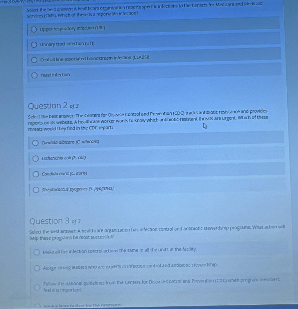 m/HSAP/1et 1et
Select the best answer: A healthcare organization reports specific infections to the Centers for Medicare and Medicaid
Services (CMS). Which of these is a reportable infection?
Upper respiratory infection (URI)
Urinary tract infection (UTI)
Central line-associated bloodstream infection (CLABSI)
Yeast infection
Question 2 o3
Select the best answer: The Centers for Disease Control and Prevention (CDC) tracks antibiotic resistance and provides
reports on its website. A healthcare worker wants to know which antibiotic-resistant threats are urgent. Which of these
threats would they find in the CDC report?
Candida albicans (C. albicans)
Escherichia coli (E. coli)
Candida auris (C. auris)
Streptococcus pyogenes (S. pyogenes)
Question 3 of 3
Select the best answer: A healthcare organization has infection control and antibiotic stewardship programs. What action will
help these programs be most successful?
Make all the infection control actions the same in all the units in the facility.
Assign strong leaders who are experts in infection control and antibiotic stewardship.
Follow the national guidelines from the Centers for Disease Control and Prevention (CDC) when program members
feel it is important.
Have a large huriget for the nirograms