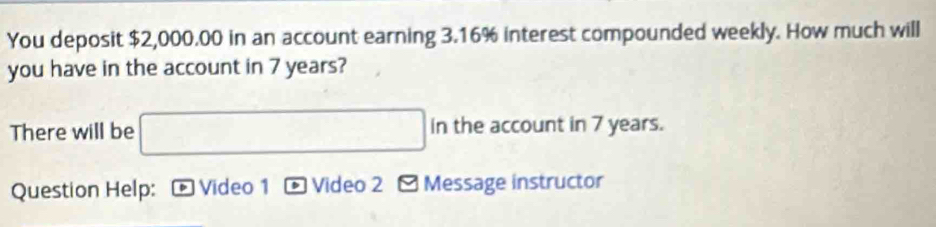 You deposit $2,000.00 in an account earning 3.16% interest compounded weekly. How much will 
you have in the account in 7 years? 
There will be □ in the account in 7 years. 
Question Help: * Video 1 - Video 2 - Message instructor