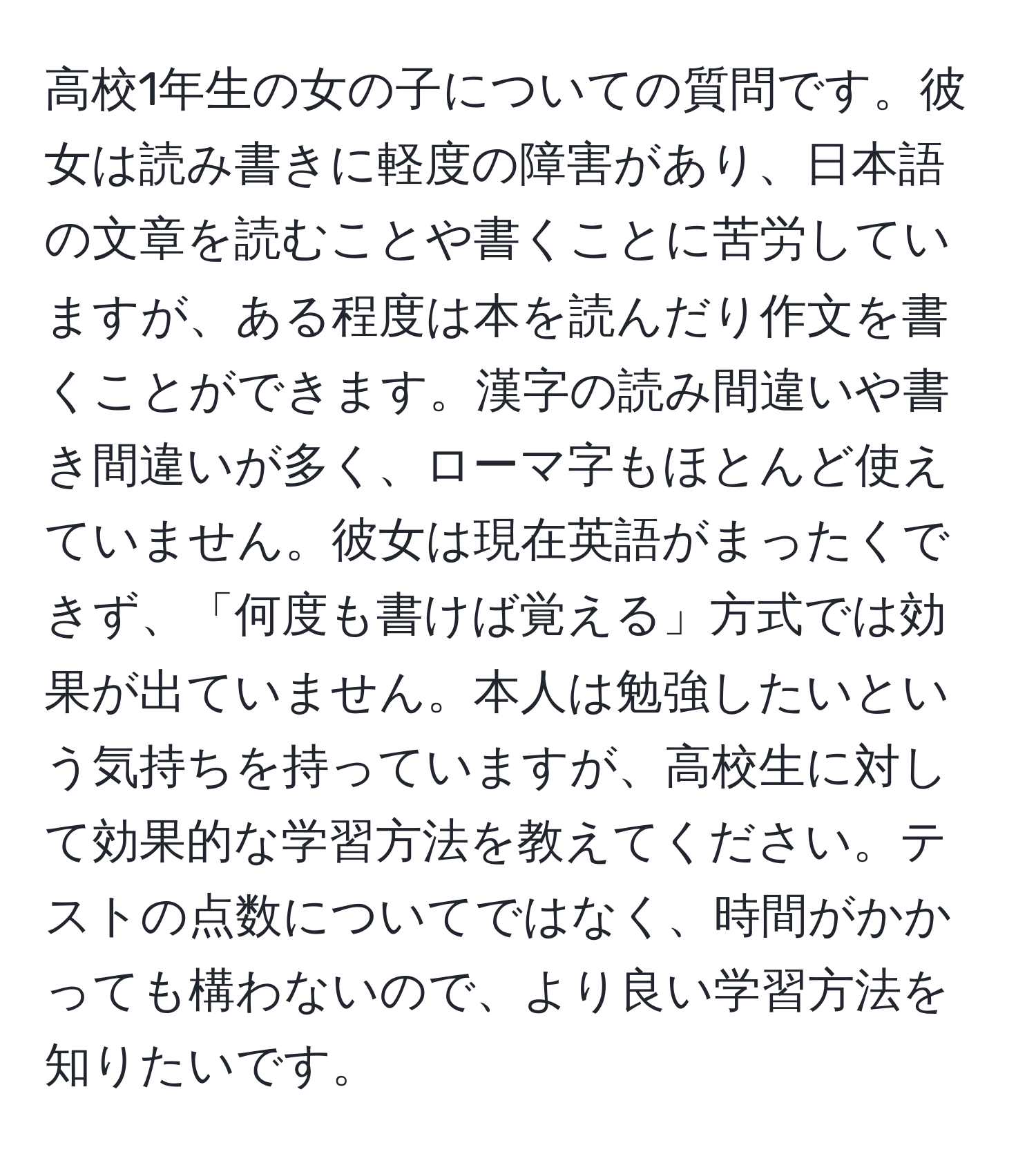 高校1年生の女の子についての質問です。彼女は読み書きに軽度の障害があり、日本語の文章を読むことや書くことに苦労していますが、ある程度は本を読んだり作文を書くことができます。漢字の読み間違いや書き間違いが多く、ローマ字もほとんど使えていません。彼女は現在英語がまったくできず、「何度も書けば覚える」方式では効果が出ていません。本人は勉強したいという気持ちを持っていますが、高校生に対して効果的な学習方法を教えてください。テストの点数についてではなく、時間がかかっても構わないので、より良い学習方法を知りたいです。