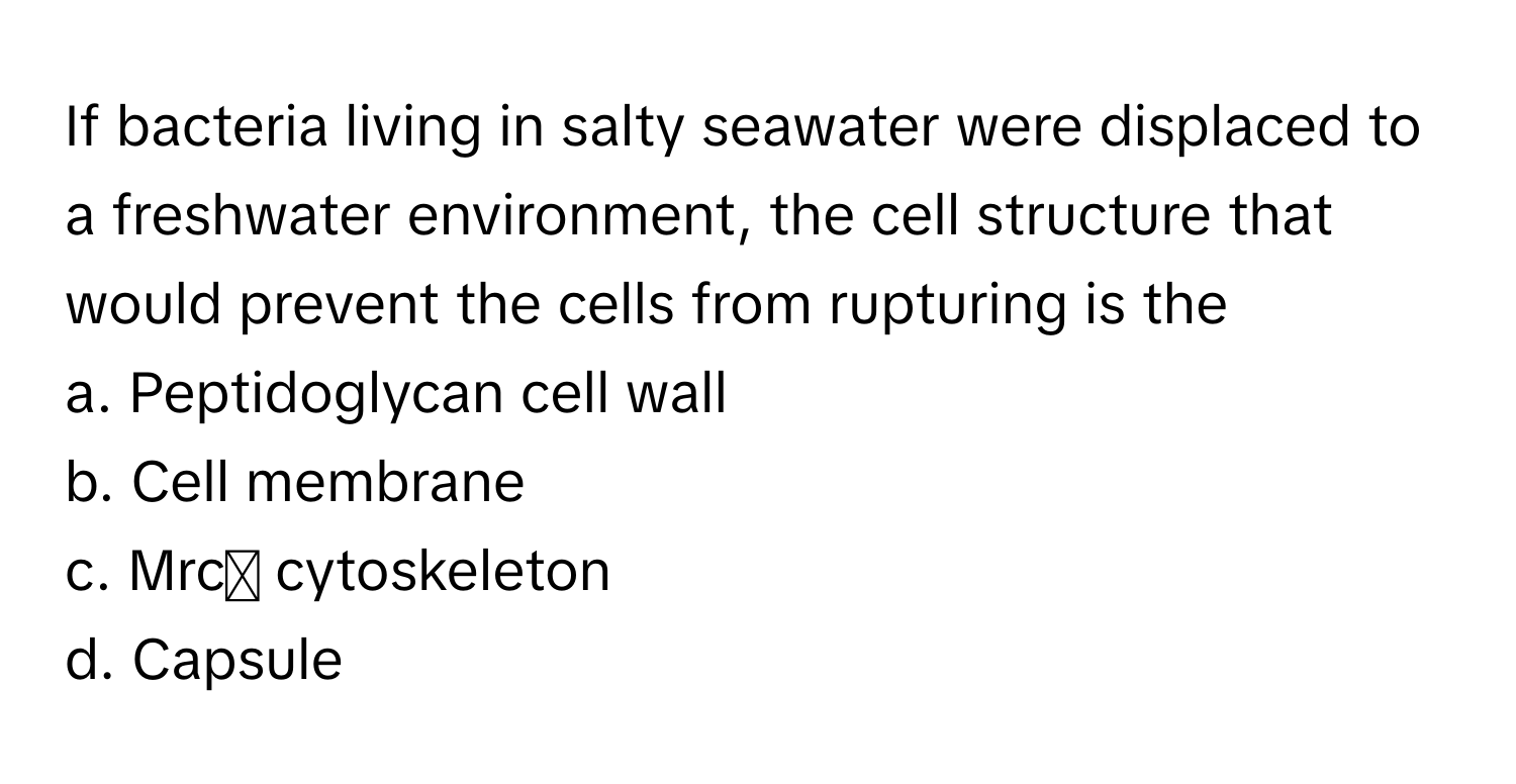 If bacteria living in salty seawater were displaced to a freshwater environment, the cell structure that would prevent the cells from rupturing is the 
 
a. Peptidoglycan cell wall
b. Cell membrane
c. Mrc cytoskeleton
d. Capsule