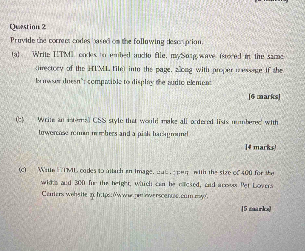 Provide the correct codes based on the following description. 
(a) Write HTML codes to embed audio file, mySong.wave (stored in the same 
directory of the HTML file) into the page, along with proper message if the 
browser doesn’t compatible to display the audio element. 
[6 marks] 
(b) Write an internal CSS style that would make all ordered lists numbered with 
lowercase roman numbers and a pink background. 
[4 marks] 
(c) Write HTML codes to attach an image, cat . jpeg with the size of 400 for the 
width and 300 for the height, which can be clicked, and access Pet Lovers 
Centers website at https://www.petloverscentre.com.my/. 
[5 marks]