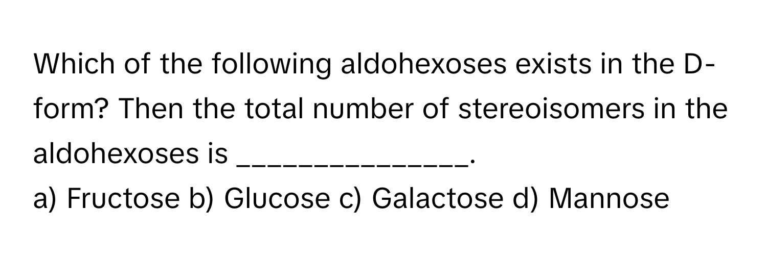 Which of the following aldohexoses exists in the D-form? Then the total number of stereoisomers in the aldohexoses is _______________.

a) Fructose    b) Glucose    c) Galactose    d) Mannose