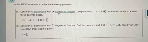 Use the ALEKS calculator to solve the following problems. 
(a) Consider a t distribution with 26 degrees of freedom. Compute P(-1.48 . Round your answer to at least 
three decimal places.
P(-1.48
(b) Consider a t distribution with 22 degrees of freedom. Find the value of c such that P(t≤ c)=0.01. Round your answer 
to at least three decimal places.
c=□