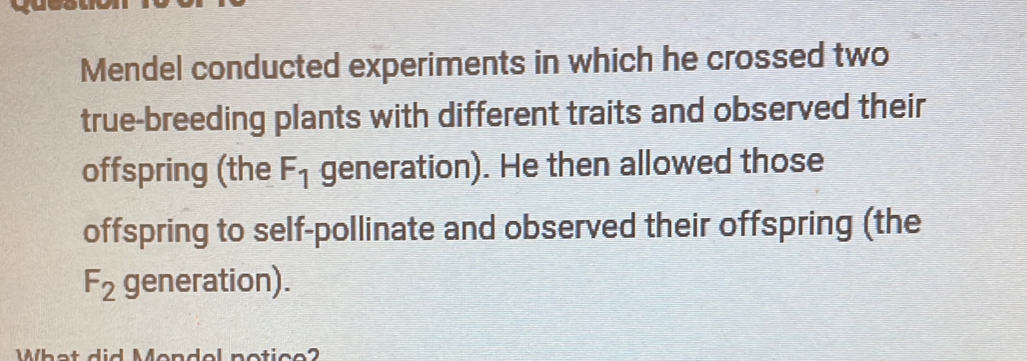 Mendel conducted experiments in which he crossed two 
true-breeding plants with different traits and observed their 
offspring (the F_1 generation). He then allowed those 
offspring to self-pollinate and observed their offspring (the
F_2 generation). 
What did Mondel notice?