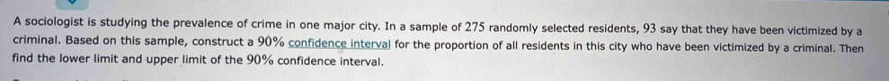 A sociologist is studying the prevalence of crime in one major city. In a sample of 275 randomly selected residents, 93 say that they have been victimized by a 
criminal. Based on this sample, construct a 90% confidence interval for the proportion of all residents in this city who have been victimized by a criminal. Then 
find the lower limit and upper limit of the 90% confidence interval.