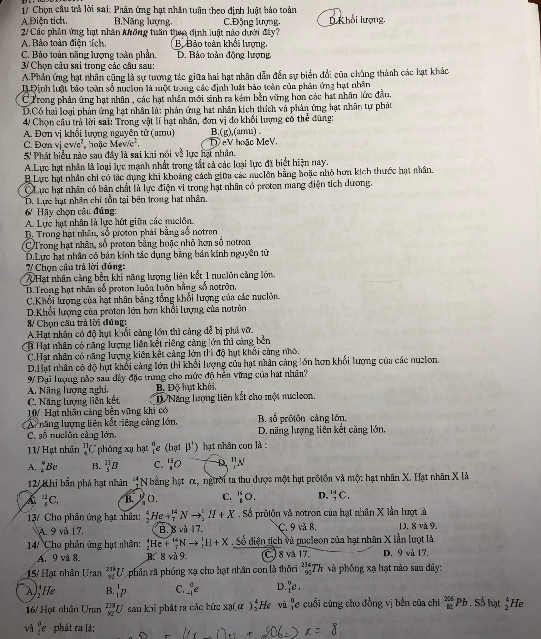 1/ Chọn câu trả lời sai: Phản ứng hạt nhân tuân theo định luật bảo toàn
A.Điện tích. B.Năng lượng. C.Động lượng. D Khối lượng.
2/ Các phản ứng hạt nhân không tuân theo định luật nào dưới đây?
A. Bảo toàn điện tích. B. Bảo toàn khối lượng.
C. Bảo toàn năng lượng toàn phần. D. Bảo toàn động lượng.
3/ Chọn câu sai trong các câu sau:
A.Phản ứng hạt nhân cũng là sự tương tác giữa hai hạt nhân dẫn đến sự biến đổi của chúng thành các hạt khác
B.Định luật bảo toàn số nuclon là một trong các định luật bảo toàn của phản ứng hạt nhân
C.Trong phản ứng hạt nhân , các hạt nhân mới sinh ra kém bền vững hơn các hạt nhân lức đầu.
D.Có hai loại phản ứng hạt nhân là: phản ứng hạt nhân kích thích và phản ứng hạt nhân tự phát
4/ Chọn câu trả lời sai: Trong vật lí hạt nhân, đơn vị đo khối lượng có thể dùng:
A. Đơn vị khối lượng nguyên tử (amu) B.(g),(amu) .
C. Đơn viev/c^2 , hoặc Mev/c^2. D eV hoặc MeV.
5/ Phát biểu nào sau đây là sai khi nói về lực hạt nhân.
A.Lực hạt nhân là loại lực mạnh nhất trong tất cả các loại lực đã biết hiện nay.
B.Lực hạt nhân chỉ có tác dụng khi khoảng cách giữa các nuclôn bằng hoặc nhỏ hơn kích thước hạt nhân.
C Lực hạt nhân có bản chất là lực điện vì trong hạt nhân có proton mang điện tích dương.
D. Lực hạt nhân chỉ tồn tại bên trong hạt nhân.
6/ Hãy chọn câu đúng:
A. Lực hạt nhân là lực hút giữa các nuclôn.
B. Trong hạt nhân, số proton phải bằng số notron
C Trong hạt nhân, số proton bằng hoặc nhỏ hơn số notron
D.Lực hạt nhân có bán kính tác dụng bằng bán kính nguyên tử
7/ Chọn câu trả lời đúng:
A Hạt nhân càng bền khi năng lượng liên kết 1 nuclôn càng lớn.
B.Trong hạt nhân số proton luôn luôn bằng số notrôn.
C.Khối lượng của hạt nhân bằng tổng khối lượng của các nuclôn.
D.Khối lượng của proton lớn hơn khối lượng của notrôn
8/ Chọn câu trả lời đúng:
A.Hạt nhân có độ hụt khối càng lớn thì càng dễ bị phá vỡ.
B.Hạt nhân có năng lượng liên kết riêng càng lớn thì càng bền
C.Hạt nhân có năng lượng kiên kết càng lớn thì độ hụt khối càng nhỏ.
D.Hạt nhân có độ hụt khổi càng lớn thì khối lượng của hạt nhân càng lớn hơn khối lượng của các nuclon.
9/ Đại lượng nào sau đây đặc trưng cho mức độ bền vững của hạt nhân?
A. Năng lượng nghi. B. Độ hụt khối.
C. Năng lượng liên kết. D.Năng lượng liên kết cho một nucleon.
10/ Hạt nhân càng bền vững khi có
A. năng lượng liên kết riêng càng lớn. B. số prôtôn càng lớn.
C. số nuclôn càng lớn. D. năng lượng liên kết càng lớn.
11/ Hạt nhân _6^((11)C phóng xạ hạt frac 0) 1endarray (hat beta^+) hạt nhân con là :
A. _4^(9Be B. _5^(11)B C. _8^(15)O D _7^(11)N
12/Khi bắn phá hạt nhân beginarray)r 14 7 hline endarray N bằng hạt α, người ta thu được một hạt prôtôn và một hạt nhân X. Hạt nhân X là
a _6^((12)C. B.  O.
C. _8^(16)O. D. _7^(14)C.
13/ Cho phản ứng hạt nhân: _2^4He+_7^(14)Nto _1^1H+X. Số prôtôn và nơtron của hạt nhân X lần lượt là
A. 9 và 17. B. 8 và 17. C. 9 và 8. D. 8 và 9.
14/ Cho phản ứng hạt nhân: _2^4He+_7^(14)Nto _1^1H+X. Số điện tích và nucleon của hạt nhân X lần lượt là
A. 9 và 8. B. 8 và 9. C. 8 và 17. D. 9 và 17.
15/ Hạt nhân Uran _(92)^(238)U phân rã phóng xạ cho hạt nhân con là thôri _(90)^(234)Th và phóng xạ hạt nào sau đây:
A)He B. _1^1p C. _(-1)^0e
D. _1^0e.
16/ Hạt nhân Uran _(92)^(238)U sau khi phát ra các bức xa(alpha )_2^4 He và ¶e cuối cùng cho đồng vị bền của chì _(82)^(206)Pb. Số hạt beginarray)r 4 2endarray He
và _1^0e phát ra là: