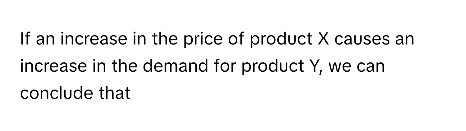 If an increase in the price of product X causes an increase in the demand for product Y, we can conclude that