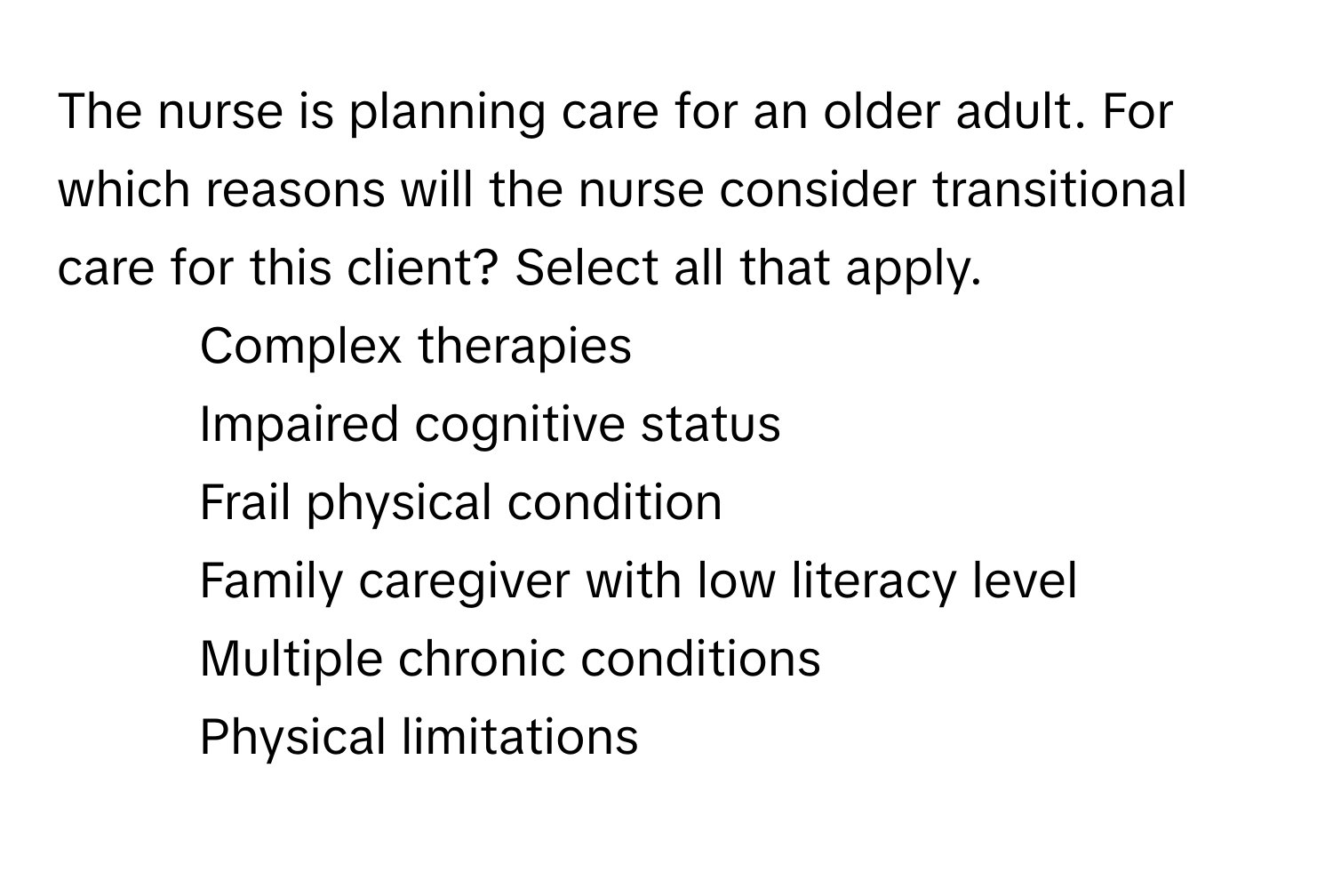 The nurse is planning care for an older adult. For which reasons will the nurse consider transitional care for this client? Select all that apply.

- Complex therapies
- Impaired cognitive status
- Frail physical condition
- Family caregiver with low literacy level
- Multiple chronic conditions
- Physical limitations