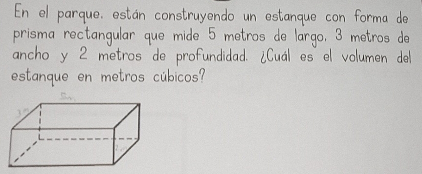 En el parque, estan construyendo un estanque con forma do 
prisma rectangular que mide 5 metros de largo, 3 metros de 
ancho y 2 metros de profundidad. iCual es el volumen del 
estanque en metros cubicos?