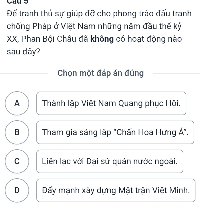 Cau 5
Để tranh thủ sự giúp đỡ cho phong trào đấu tranh
chống Pháp ở Việt Nam những năm đầu thế kỷ
XX, Phan Bội Châu đã không có hoạt động nào
sau đây?
Chọn một đáp án đúng
A Thành lập Việt Nam Quang phục Hội.
B Tham gia sáng lập “Chấn Hoa Hưng Á ”.
C Liên lạc với Đại sứ quán nước ngoài.
D Đẩy mạnh xây dựng Mặt trận Việt Minh.