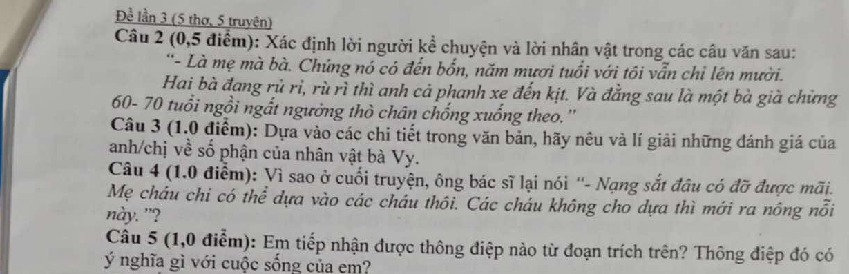 Đề lần 3 (5 thơ, 5 truyên) 
Câu 2 (0, 5 điểm): Xác định lời người kể chuyện và lời nhân vật trong các câu văn sau: 
'- Là mẹ mà bà. Chúng nó có đến bốn, năm mươi tuổi với tôi vẫn chi lên mười. 
Hai bà đang rủ ri, rù rì thì anh cả phanh xe đến kịt. Và đẳng sau là một bà già chừng
60- 70 tuổi ngồi ngắt ngường thò chân chống xuống theo.'' 
Câu 3 (1.0 điểm): Dựa vào các chi tiết trong văn bản, hãy nêu và lí giải những đánh giá của 
anh/chị về số phận của nhân vật bà Vy. 
Câu 4 (1.0 điểm): Vì sao ở cuối truyện, ông bác sĩ lại nói “- Nạng sắt đâu có đỡ được mãi. 
Mẹ cháu chi có thể dựa vào các cháu thôi. Các cháu không cho dựa thì mới ra nông nổi 
này. ”? 
Câu 5 (1,0 điểm): Em tiếp nhận được thông điệp nào từ đoạn trích trên? Thông điệp đó có 
ý nghĩa gì với cuộc sống của em?