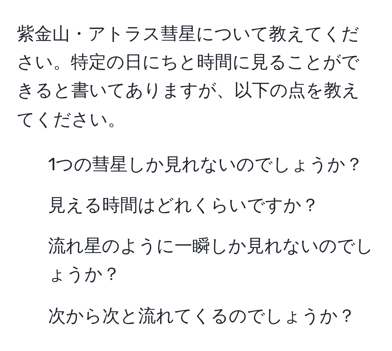 紫金山・アトラス彗星について教えてください。特定の日にちと時間に見ることができると書いてありますが、以下の点を教えてください。  
1. 1つの彗星しか見れないのでしょうか？  
2. 見える時間はどれくらいですか？  
3. 流れ星のように一瞬しか見れないのでしょうか？  
4. 次から次と流れてくるのでしょうか？