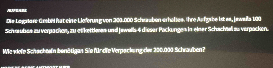 AUFGABE 
Die Logstore GmbH hat eine Lieferung von 200.000 Schrauben erhalten. Ihre Aufgabe ist es, jeweils 100
Schrauben zu verpacken, zu etikettieren und jeweils 4 dieser Packungen in einer Schachtel zu verpacken. 
Wie viele Schachteln benötigen Sie für die Verpackung der 200.000 Schrauben?