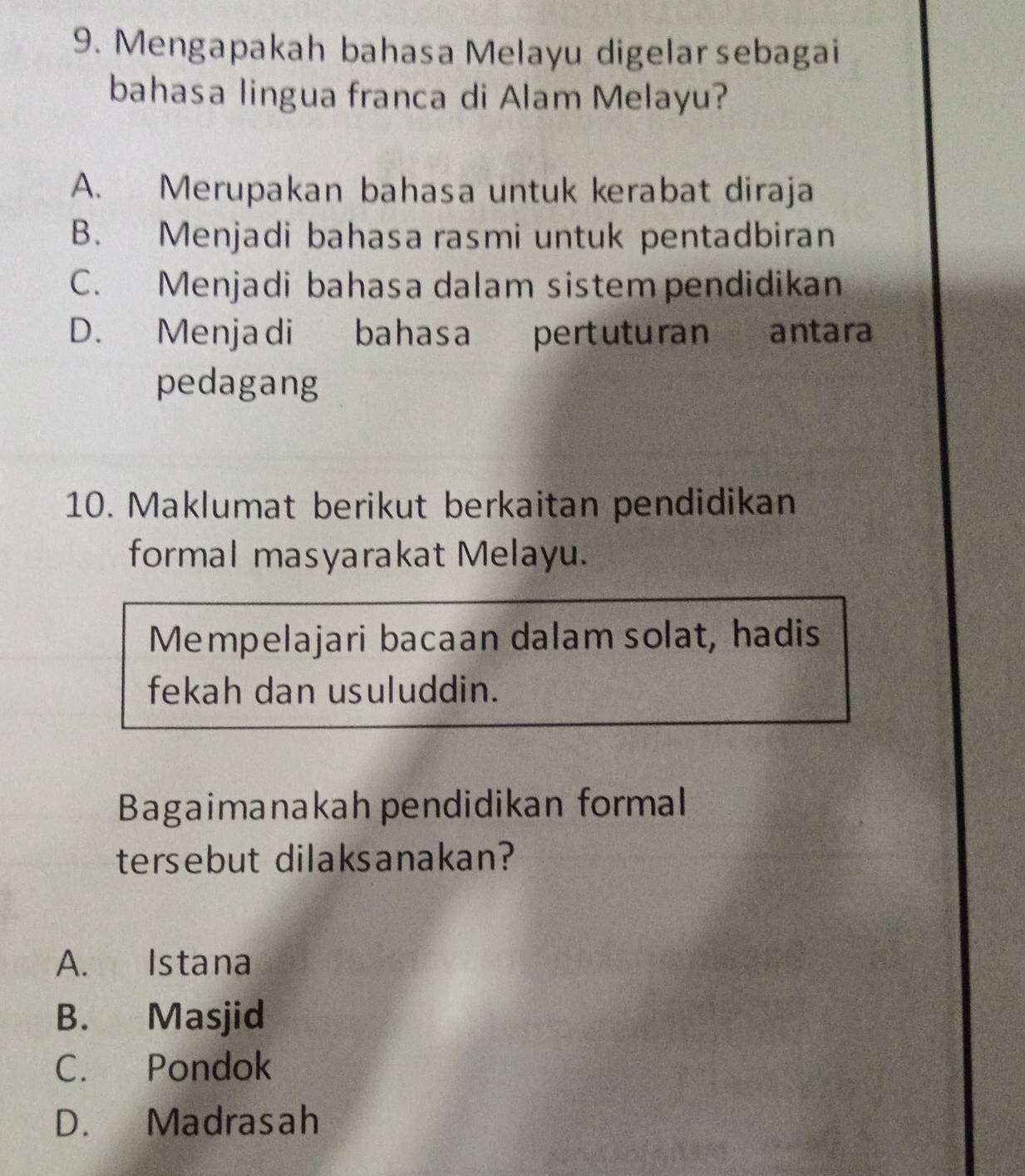 Mengapakah bahasa Melayu digelarsebagai
bahasa lingua franca di Alam Melayu?
A. Merupakan bahasa untuk kerabat diraja
B. Menjadi bahasa rasmi untuk pentadbiran
C. Menjadi bahasa dalam sistem pendidikan
D. Menjadi bahasa pertuturan antara
pedagang
10. Maklumat berikut berkaitan pendidikan
formal masyarakat Melayu.
Mempelajari bacaan dalam solat, hadis
fekah dan usuluddin.
Bagaimanakah pendidikan formal
tersebut dilaksanakan?
A. Istana
B. Masjid
C. Pondok
D. Madrasah