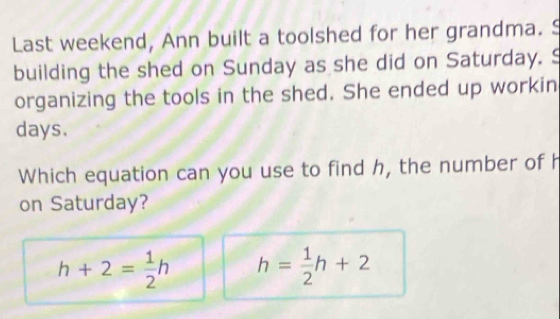 Last weekend, Ann built a toolshed for her grandma. S
building the shed on Sunday as she did on Saturday. S
organizing the tools in the shed. She ended up workin
days.
Which equation can you use to find h, the number of h
on Saturday?
h+2= 1/2 h h= 1/2 h+2