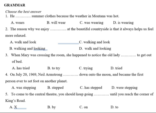 GRAMMAR
Choose the best answer
1. He_ summer clothes because the weather in Montana was hot.
A. wears B. will wear C. was wearing D. is wearing
2. The reason why we enjoy _at the beautiful countryside is that it always helps us feel
more relaxed.
A. walk and look _C. walking and look
B. walking and looking D. walk and looking
3. When Mary was crossing the room, she happened to notice the old lady _to get out
of bed.
A. has tried B. to try C. trying D. tried
4. On July 20, 1969, Neil Armstrong_ down onto the moon, and became the first
person ever to set foot on another planet.
A. was stepping B. stepped C. has stepped D. were stepping
5. To come to the central theatre, you should keep going _until you reach the corner of
King’s Road.
A. X B. by C. on D. to