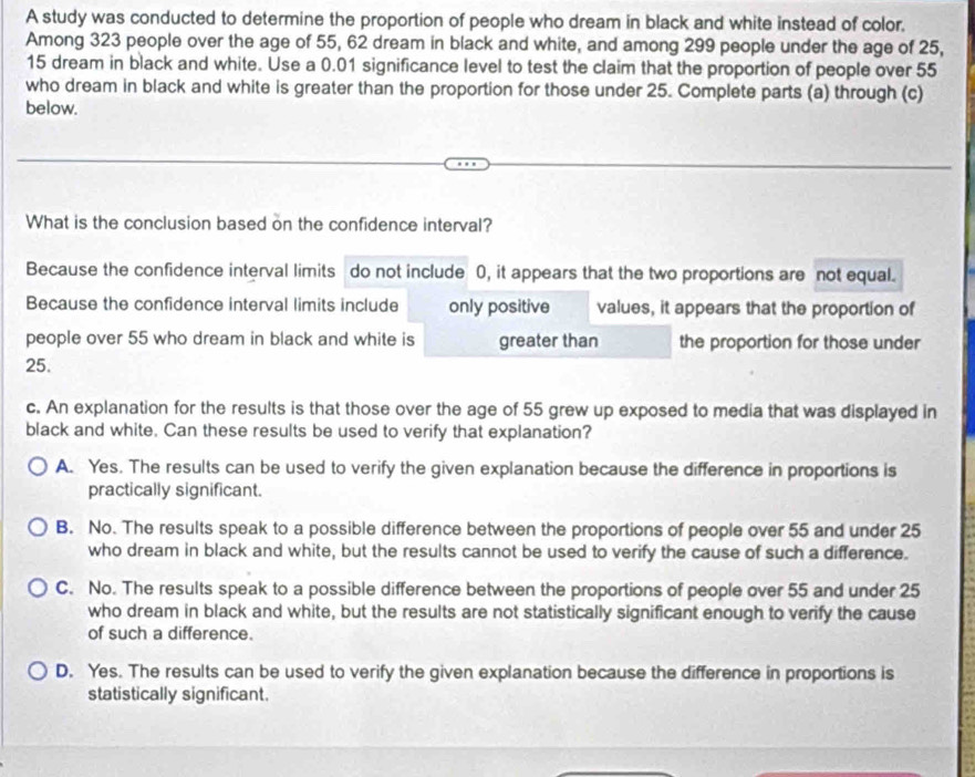 A study was conducted to determine the proportion of people who dream in black and white instead of color,
Among 323 people over the age of 55, 62 dream in black and white, and among 299 people under the age of 25,
15 dream in black and white. Use a 0.01 significance level to test the claim that the proportion of people over 55
who dream in black and white is greater than the proportion for those under 25. Complete parts (a) through (c)
below.
What is the conclusion based on the confidence interval?
Because the confidence interval limits do not include 0, it appears that the two proportions are not equal.
Because the confidence interval limits include only positive values, it appears that the proportion of
people over 55 who dream in black and white is greater than the proportion for those under
25.
c. An explanation for the results is that those over the age of 55 grew up exposed to media that was displayed in
black and white. Can these results be used to verify that explanation?
A. Yes. The results can be used to verify the given explanation because the difference in proportions is
practically significant.
B. No. The results speak to a possible difference between the proportions of people over 55 and under 25
who dream in black and white, but the results cannot be used to verify the cause of such a difference.
C. No. The results speak to a possible difference between the proportions of people over 55 and under 25
who dream in black and white, but the results are not statistically significant enough to verify the cause
of such a difference.
D. Yes. The results can be used to verify the given explanation because the difference in proportions is
statistically significant.