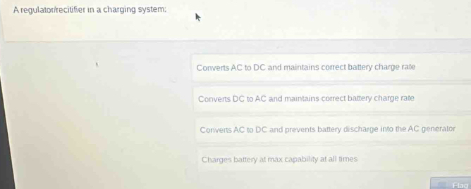 A regulator/recitifier in a charging system;
Converts AC to DC and maintains correct battery charge rate
Converts DC to AC and maintains correct battery charge rate
Converts AC to DC and prevents battery discharge into the AC generator
Charges battery at max capability at all times
Flag