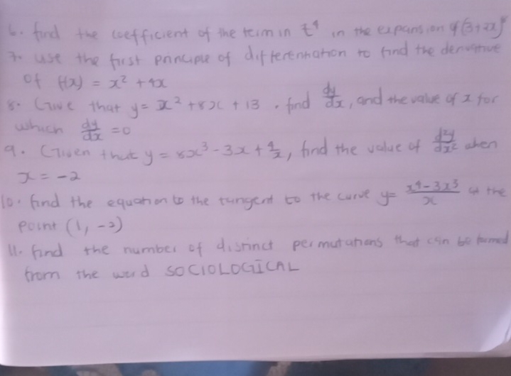 find the coefficient of the teimin t^4 in the expansion 4(3+2x)^8
3. use the first panciple of differentaton to find the dervanive 
of f(x)=x^2+4x
8. Cie that y=x^2+8x+13.fond  dy/dx  , and the value of I for 
which  dy/dx =0
9. (iwen that y=5x^3-3x+ 4/x  , find the value of  d^2y/dx^2  when
x=-2
10 find the equanon to the tungent to the curve y= (x^4-3x^3)/x  at the 
point (1,-2)
11. find the number of disrinct permutahions that can be formed 
from the word socIoLOCICAL