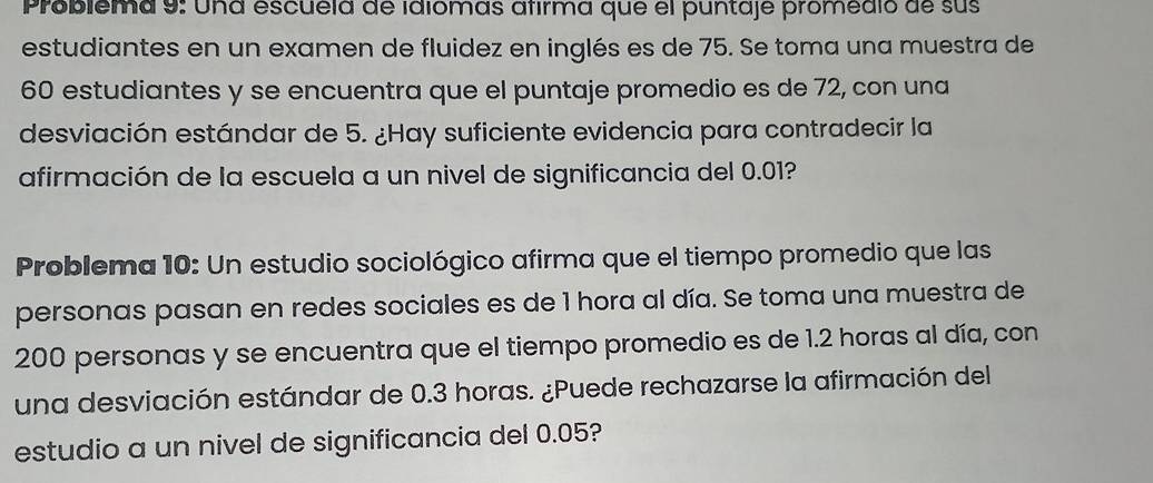 Problema 9: Una escuela de idlomas afirma que el puntaje promedio de sus 
estudiantes en un examen de fluidez en inglés es de 75. Se toma una muestra de
60 estudiantes y se encuentra que el puntaje promedio es de 72, con una 
desviación estándar de 5. ¿Hay suficiente evidencia para contradecir la 
afirmación de la escuela a un nivel de significancia del 0.01? 
Problema 10: Un estudio sociológico afirma que el tiempo promedio que las 
personas pasan en redes sociales es de 1 hora al día. Se toma una muestra de
200 personas y se encuentra que el tiempo promedio es de 1.2 horas al día, con 
una desviación estándar de 0.3 horas. ¿Puede rechazarse la afirmación del 
estudio a un nivel de significancia del 0.05?