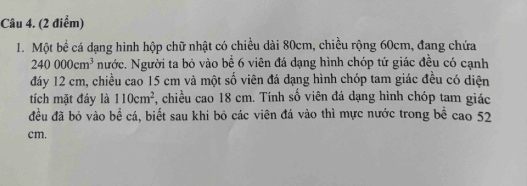 Một bể cá dạng hình hộp chữ nhật có chiều dài 80cm, chiều rộng 60cm, đang chứa
240000cm^3 Nước. Người ta bỏ vào bề 6 viên đá dạng hình chóp tứ giác đều có cạnh 
đáy 12 cm, chiều cao 15 cm và một số viên đá dạng hình chóp tam giác đều có diện 
tích mặt đáy là 110cm^2 , chiều cao 18 cm. Tính số viên đá dạng hình chóp tam giác 
đều đã bỏ vào bể cá, biết sau khi bỏ các viên đá vào thì mực nước trong bể cao 52
cm.