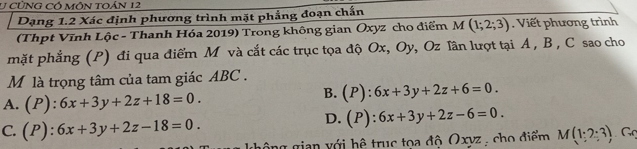 CỦNG CÓ MÔN TOÁN 12
Dạng 1.2 Xác định phương trình mặt phẳng đoạn chấn
(Thpt Vĩnh Lộc - Thanh Hóa 2019) Trong không gian Oxyz cho điểm M(1;2;3). Viết phương trình
mặt phẳng (P) đi qua điểm M và cắt các trục tọa độ Ox, Oy, Oz lần lượt tại A , B , C sao cho
M là trọng tâm của tam giác ABC.
A. (P):6x+3y+2z+18=0.
B. (P):6x+3y+2z+6=0.
D. (P):6x+3y+2z-6=0.
C. (P):6x+3y+2z-18=0. M(1:2:3) Gọ
hô ng gian với hệ trục toa độ Oxyz : cho điểm