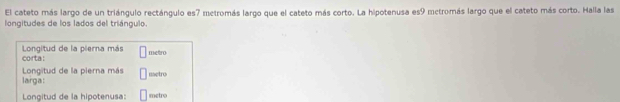 El cateto más largo de un triángulo rectángulo es7 metromás largo que el cateto más corto. La hipotenusa es9 mctromás largo que el cateto más corto. Halla las 
longitudes de los lados del triángulo. 
Longitud de la pierna más 
corta: metro 
larga: Longitud de la pierna más metro 
Longitud de la hipotenusa: metro