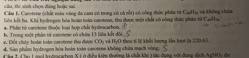 câu, thí sinh chọn đúng hoặc sai.
Câu 1. Carotene (chất màu vàng da cam có trong củ cà rốt) có công thức phân tử C_40H_56 và không chứa
liên kết ba. Khi hydrogen hóa hoàn toàn carotene, thu được một chất có công thức phân tử C_40H_78.
a. Phân tử carotene thuộc loại hợp chất hydrocarbon.
b. Trong một phân tử carotene có chứa 13 liên kết đôi.
c. Đốt cháy hoàn toàn carotene thu được CO_2 và H_2O theo ti lệ khối lượng lần lượt là 220:63.
d. Sản phầm hydrogen hóa hoàn toàn carotene không chứa mạch vòng.
Câu 2. Cho 1 mol hvdrocarbon X ( ở điều kiên thường là chất khí ) tác dụng với dung dịch AgNO_3 du