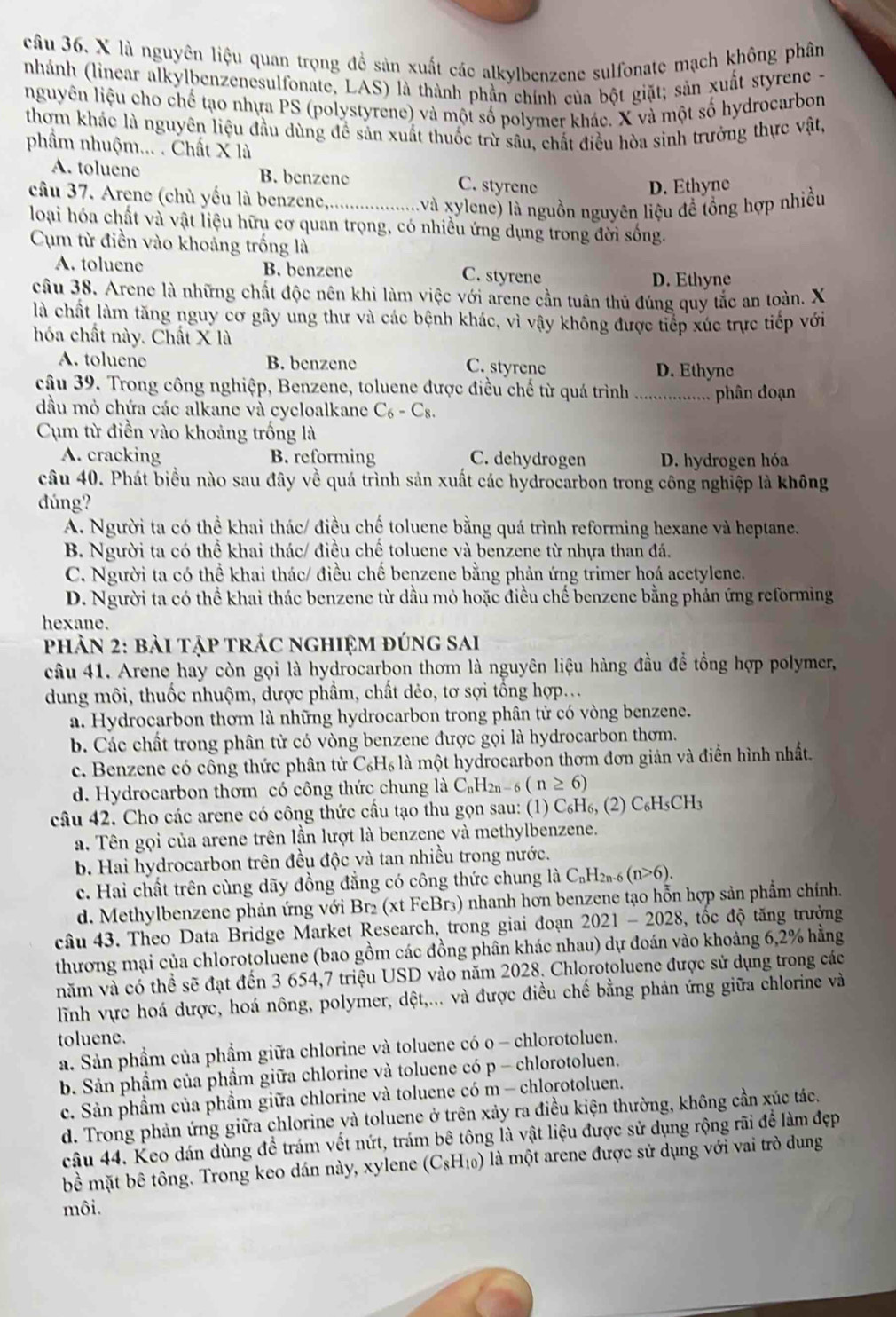 câu 36, X là nguyên liệu quan trọng đề sản xuất các alkylbenzene sulfonate mạch không phân
nhánh (linear alkylbenzenesulfonate, LAS) là thành phần chính của bột giặt; sản xuất styrene -
nguyên liệu cho chế tạo nhựa PS (polystyrene) và một số polymer khác. X và một số hydrocarbon
thơm khác là nguyên liệu đầu dùng đề sản xuất thuốc trừ sâu, chất điều hòa sinh trưởng thực vật,
phẩm nhuộm... .. Chất X là
A. toluene B. benzene C. styrene
D. Ethyne
cầu 37. Arene (chù yếu là benzene,...................và xylene) là nguồn nguyên liệu đề lồng hợp nhiều
loại hóa chất và vật liệu hữu cơ quan trọng, có nhiều ứng dụng trong đời sống.
Cụm từ điền vào khoảng trống là
A. toluene B. benzene
C. styrene D. Ethyne
câu 38. Arene là những chất độc nên khi làm việc với arene cần tuân thủ đúng quy tắc an toàn. X
là chất làm tăng nguy cơ gây ung thư và các bệnh khác, vì vậy không được tiếp xúc trực tiếp với
hóa chất này. Chất X là
A. toluene B. benzene C. styrene D. Ethyne
câu 39. Trong công nghiệp, Benzene, toluene được điều chế từ quá trình ................... phân đoạn
đầu mỏ chứa các alkane và cycloalkane C_6-C_8
Cụm từ điền vào khoảng trống là
A. cracking B. reforming C. dehydrogen D. hydrogen hóa
câu 40. Phát biểu nào sau đây về quá trình sản xuất các hydrocarbon trong công nghiệp là không
dúng?
A. Người ta có thể khai thác/ điều chế toluene bằng quá trình reforming hexane và heptane.
B. Người ta có thể khai thác/ điều chế toluene và benzene từ nhựa than đá.
C. Người ta có thể khai thác/ điều chế benzene bằng phản ứng trimer hoá acetylene.
D. Người ta có thể khai thác benzene từ dầu mỏ hoặc điều chế benzene bằng phản ứng reforming
hexane.
phản 2: bài tập trác nghiệm đúng sai
câu 41. Arene hay còn gọi là hydrocarbon thơm là nguyên liệu hàng đầu để tổng hợp polymer,
dung môi, thuốc nhuộm, dược phầm, chất dẻo, tơ sợi tồng hợp...
a. Hydrocarbon thơm là những hydrocarbon trong phân tử có vòng benzene.
b. Các chất trong phân tử có vòng benzene được gọi là hydrocarbon thơm.
c. Benzene có công thức phân tử C_6H_6 là một hydrocarbon thơm đơn giản và điển hình nhất.
d. Hydrocarbon thơm có công thức chung là C_nH_2n-6(n≥ 6)
câu 42. Cho các arene có công thức cấu tạo thu gọn sau: (1) C_6H_6,(2)C_6H_5CH_3
a. Tên gọi của arene trên lần lượt là benzene và methylbenzene.
b. Hai hydrocarbon trên đều độc và tan nhiều trong nước.
c. Hai chất trên cùng dãy đồng đẳng có công thức chung là C_nH_2n-6(n>6).
d. Methylbenzene phản ứng với Br₂ (xt FeBr₃) nhanh hơn benzene tạo hỗn hợp sản phẩm chính.
câu 43. Theo Data Bridge Market Research, trong giai đoạn 2021-202 28, tốc độ tăng trưởng
thương mại của chlorotoluene (bao gồm các đồng phân khác nhau) dự đoán vào khoảng 6,2% hằng
năm và có thể sẽ đạt đến 3 654,7 triệu USD vào năm 2028. Chlorotoluene được sử dụng trong các
lĩnh vực hoá dược, hoá nông, polymer, dột,... và được điều chế bằng phản ứng giữa chlorine và
toluene.
a. Sản phầm của phẩm giữa chlorine và toluene có o - chlorotoluen.
b. Sản phẩm của phẩm giữa chlorine và toluene có p- chlorotoluen.
c. Sản phẩm của phẩm giữa chlorine và toluene có m - chlorotoluen.
d. Trong phản ứng giữa chlorine và toluene ở trên xảy ra điều kiện thường, không cần xúc tác.
câu 44. Keo dán dùng đề trám vết nứt, trám bê tông là vật liệu được sử dụng rộng rãi để làm đẹp
bề mặt bê tông. Trong keo dán này, xylene (C_8H_10) là một arene được sử dụng với vai trò dung
môi.