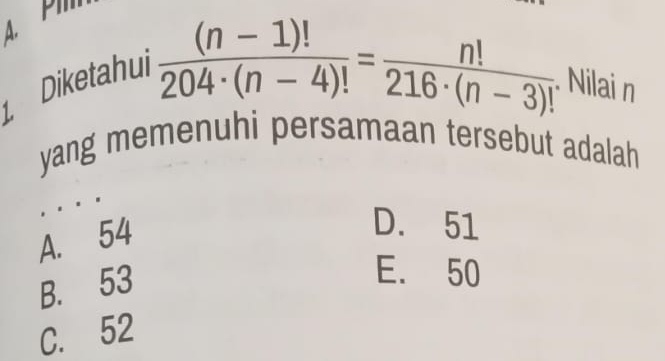 Diketahui
 ((n-1)!)/204· (n-4)! = n!/216· (n-3)! . Nilai n
yang memenuhi persamaan tersebut adalah
A. 54
D. 51
B. 53
E. 50
C. 52