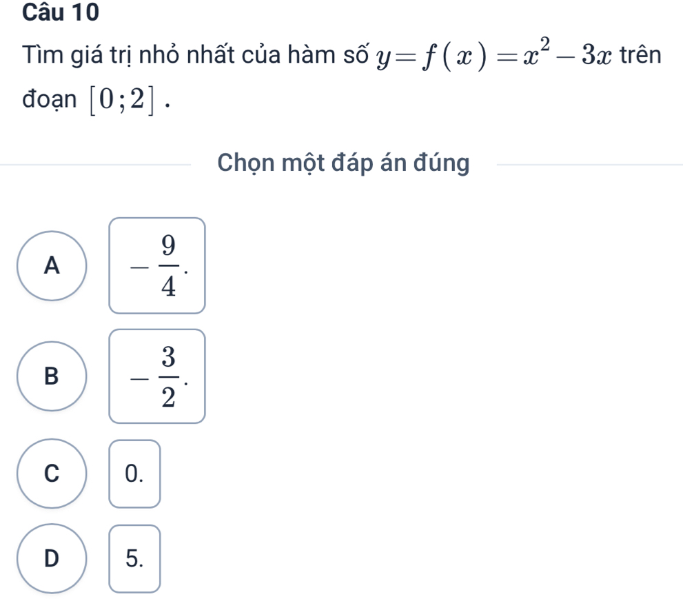 Tìm giá trị nhỏ nhất của hàm số y=f(x)=x^2-3x trên
đoạn [0;2]. 
Chọn một đáp án đúng
A - 9/4 .
B - 3/2 .
C 0.
D 5.