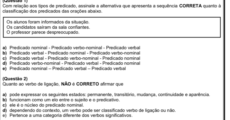 (Questão 1)
Com relação aos tipos de predicado, assinale a alternativa que apresenta a sequência CORRETA quanto à
classificação dos predicados das orações abaixo.
Os alunos foram informados da situação.
Os candidatos saíram da sala confiantes.
O professor parece despreocupado.
a) Predicado nominal - Predicado verbo-nominal - Predicado verbal
b) Predicado verbal - Predicado nominal - Predicado verbo-nominal
c) Predicado verbal - Predicado verbo-nominal - Predicado nominal
d) Predicado verbo-nominal - Predicado verbal - Predicado nominal
e) Predicado nominal - Predicado verbal - Predicado verbal
(Questão 2)
Quanto ao verbo de ligação, NÃO é CORRETO afirmar que
a) pode expressar os seguintes estados: permanente, transitório, mudança, continuidade e aparência.
b) funcionam como um elo entre o sujeito e o predicativo.
c) ele é o núcleo do predicado nominal.
d) dependendo do contexto, um verbo pode ser classificado verbo de ligação ou não.
e) Pertence a uma cateqoria diferente dos verbos significativos