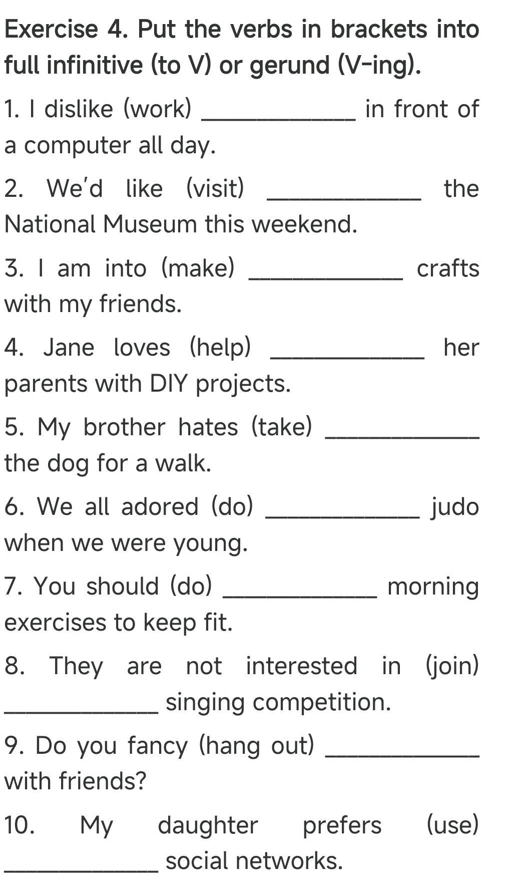 Put the verbs in brackets into 
full infinitive (to V) or gerund (V-ing). 
1. I dislike (work) _in front of 
a computer all day. 
2. We'd like (visit) _the 
National Museum this weekend. 
3. I am into (make) _crafts 
with my friends. 
4. Jane loves (help) _her 
parents with DIY projects. 
5. My brother hates (take)_ 
the dog for a walk. 
6. We all adored (do) _judo 
when we were young. 
7. You should (do) _morning 
exercises to keep fit. 
8. They are not interested in (join) 
_singing competition. 
9. Do you fancy (hang out)_ 
with friends? 
10. My daughter prefers (use) 
_social networks.