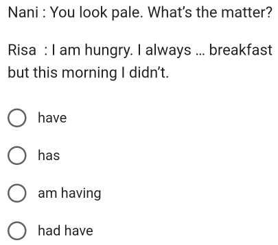 Nani : You look pale. What's the matter?
Risa : I am hungry. I always ... breakfast
but this morning I didn't.
have
has
am having
had have