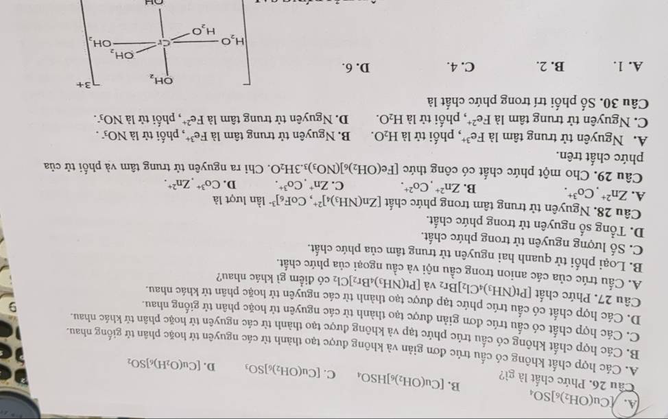 A. [Cu(OH_2)_6]SO_4 B. [Cu(OH_2)_6]HSO_4 C. [Cu(OH_2)_6]SO_3
Cầu 26. Phức chất là gì?
D. [Cu(O_2H)_6]SO_2
A. Các hợp chất không có cấu trúc đơn giản và không được tạo thành từ các nguyên tử hoặc phân tử giống nhau.
B. Các hợp chất không có cầu trúc phức tạp và không được tạo thành từ các nguyên tử hoặc phân tử khác nhau.
C. Các hợp chất có cấu trúc đơn giản được tạo thành từ các nguyên tử hoặc phân tử giống nhau.
9
D. Các hợp chất có cấu trúc phức tạp được tạo thành tử các nguyên tử hoặc phân tử khác nhau.
Câu 27. Phức chất [Pt(NH_3)_4Cl_2]Br_2 và [Pt(NH_3)_4Br_2]Cl_2 có điểm gì khác nhau?
A. Cấu trúc của các anion trong cầu nội và cầu ngoại của phức chất.
B. Loại phối tử quanh hai nguyên tử trung tâm của phức chất.
C. Số lượng nguyên tử trong phức chất.
D. Tổng số nguyên tử trong phức chất.
Câu 28. Nguyên tử trung tâm trong phức chất [Zn(NH_3)_4]^2+ ,CoF_6]^3- lần lượt là
A. Zn^(2+),Co^(3+).
B. Zn^(2+),Co^(2+). C. Zn^+,Co^(3+). D. Co^(3+),Zn^(2+).
Câu 29. Cho một phức chất có công thức [Fe(OH_2)_6](NO_3)_3.3H_2O. Chi ra nguyên tử trung tâm và phối tử của
phức chất trên.
A. Nguyên tử trung tâm là Fe^(3+) , phối tử là H_2O. B. Nguyên tử trung tâm là Fe^(3+) , phối tử là NO_3^-.
C. Nguyên tử trung tâm là Fe^(2+) , phối tử là H_2O. D. Nguyên tử trung tâm là Fe^(2+) , phối tử là NO_3.
Câu 30. Số phối trí trong phức chất là
OH_2 3+
A. 1. B. 2. C. 4. D. 6.
OH_2
H_2C Cr OH_2
H_2O
