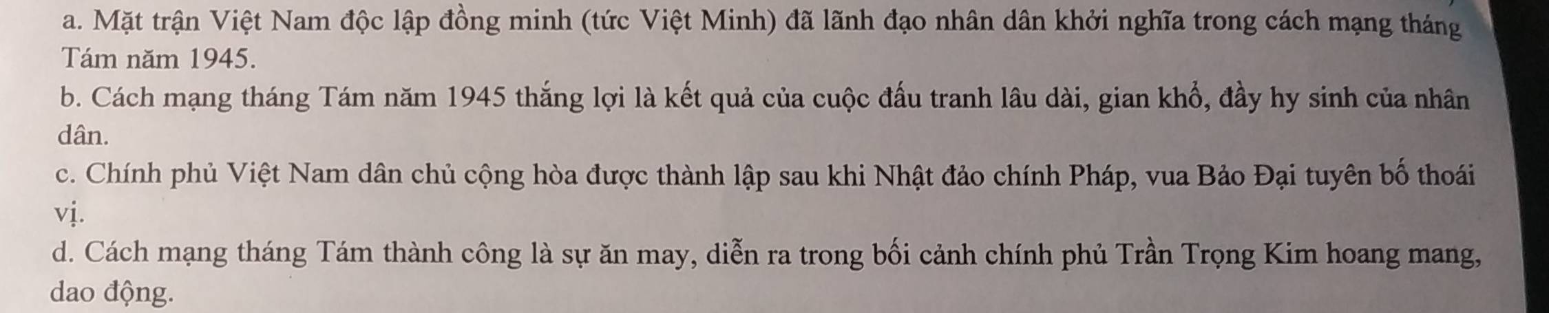 a. Mặt trận Việt Nam độc lập đồng minh (tức Việt Minh) đã lãnh đạo nhân dân khởi nghĩa trong cách mạng tháng
Tám năm 1945.
b. Cách mạng tháng Tám năm 1945 thắng lợi là kết quả của cuộc đấu tranh lâu dài, gian khổ, đầy hy sinh của nhân
dân.
c. Chính phủ Việt Nam dân chủ cộng hòa được thành lập sau khi Nhật đảo chính Pháp, vua Bảo Đại tuyên bố thoái
vị.
d. Cách mạng tháng Tám thành công là sự ăn may, diễn ra trong bối cảnh chính phủ Trần Trọng Kim hoang mang,
dao động.