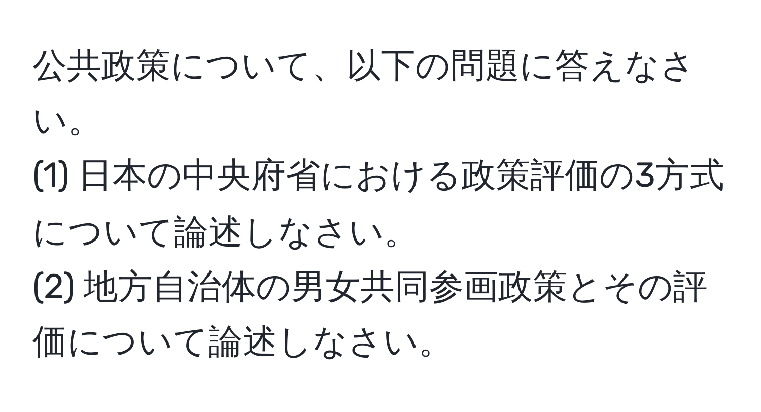 公共政策について、以下の問題に答えなさい。  
(1) 日本の中央府省における政策評価の3方式について論述しなさい。  
(2) 地方自治体の男女共同参画政策とその評価について論述しなさい。