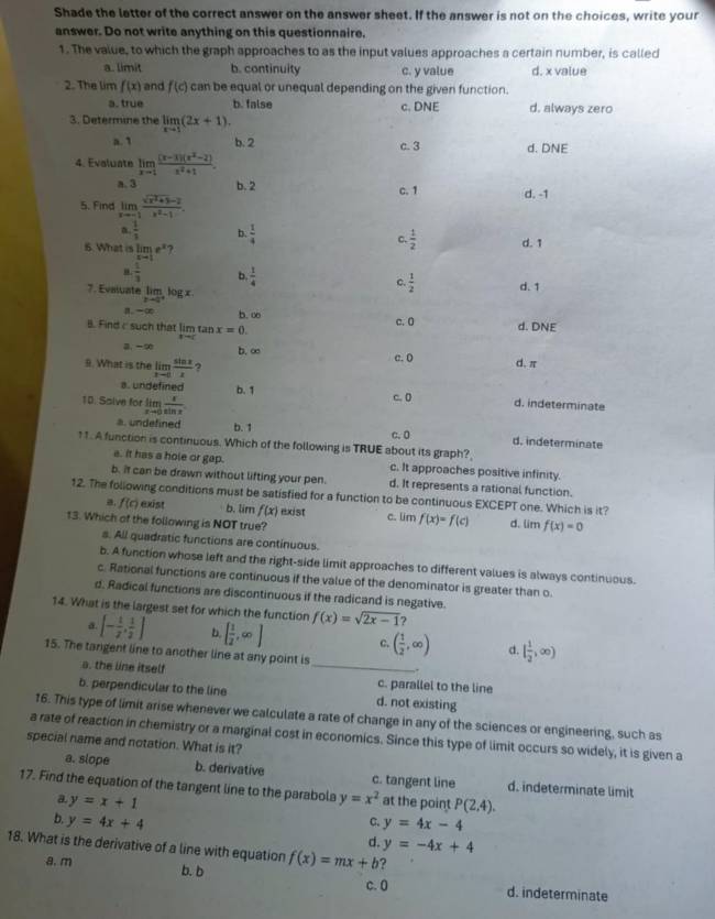 Shade the letter of the correct answer on the answer sheet. If the answer is not on the choices, write your
answer. Do not write anything on this questionnaire.
1. The value, to which the graph approaches to as the input values approaches a certain number, is called
a. limit b. continuity c. y value d. x value
2. The lim f(x) and f(c) can be equal or unequal depending on the given function.
a. true b. false
3. Determine the limlimits _xto 1(2x+1). c. DNE d. always zero
a. 1 b. 2
4. Evaluate limlimits _xto 1 ((x-1)(x^2-2))/x^2+1 . c. 3 d. DNE
a. 3 b. 2 c. 1 d. -1
5. Find limlimits _xto -1 (sqrt(x^2+3)-2)/x^2-1 .
a  1/3  b  1/4  c.  1/2 
6. What is limlimits _xto 1e^x ? d. 1
 1/3  b  1/4  C  1/2  d. 1
7. Evaiuate lim_ log x
。—∞ b. ∞
B. Find c such that lim tan x=0. c. 0 d. DNE
a. -∞ b. ∞ d. π
9. What is the limlimits _xto 0 sin x/x  2 c. ()
a. undefined b.1
10. Saive for lim  x/sin x .
c.0
d. indeterminate
a. undefined b. 1 C. 0 d. indeterminate
11. A function is continuous. Which of the following is TRUE about its graph?
a. It has a hole or gap. c. It approaches positive infinity.
b. it can be drawn without lifting your pen. d. It represents a rational function.
12. The following conditions must be satisfied for a function to be continuous EXCEPT one. Which is it?
a. f(c) exist b. lim f(x) exist
13. Which of the following is NOT true? c. lim f(x)=f(c) d. lim f(x)=0
s. All quadratic functions are continuous.
b. A function whose left and the right-side limit approaches to different values is always continuous.
c. Rational functions are continuous if the value of the denominator is greater than o
d. Radical functions are discontinuous if the radicand is negative.
14. What is the largest set for which the function f(x)=sqrt(2x-1) ?
a. [- 1/2 , 1/2 ] b [ 1/2 ,∈fty ] ( 1/2 ,∈fty ) d. [ 1/2 ,∈fty )
15. The tangent line to another line at any point is_ ,.
a. the line itself
c. parallel to the line
b. perpendicular to the line d. not existing
16. This type of limit arise whenever we calculate a rate of change in any of the sciences or engineering, such as
a rate of reaction in chemistry or a marginal cost in economics. Since this type of limit occurs so widely, it is given a
special name and notation. What is it?
a. slope b. derivative c. tangent line d. indeterminate limit
17. Find the equation of the tangent line to the parabola y=x^2 at the point P(2,4).
a y=x+1
b. y=4x+4 y=4x-4
C.
d. y=-4x+4
18. What is the derivative of a line with equation f(x)=mx+b ?
a. m b. b c. 0 d. indeterminate